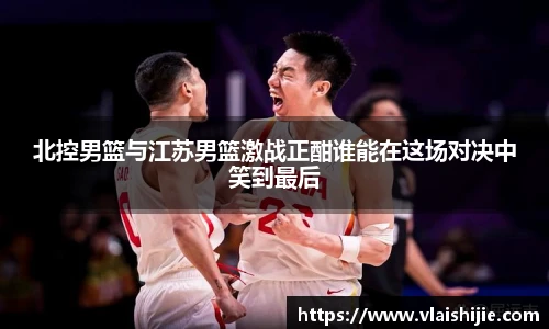 北控男篮与江苏男篮激战正酣谁能在这场对决中笑到最后